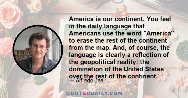 America is our continent. You feel in the daily language that Americans use the word America to erase the rest of the continent from the map. And, of course, the language is clearly a reflection of the geopolitical