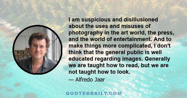 I am suspicious and disillusioned about the uses and misuses of photography in the art world, the press, and the world of entertainment. And to make things more complicated, I don't think that the general public is well 