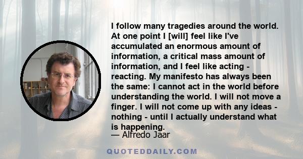 I follow many tragedies around the world. At one point I [will] feel like I've accumulated an enormous amount of information, a critical mass amount of information, and I feel like acting - reacting. My manifesto has