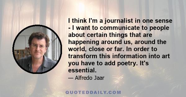 I think I'm a journalist in one sense - I want to communicate to people about certain things that are happening around us, around the world, close or far. In order to transform this information into art you have to add