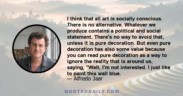 I think that all art is socially conscious. There is no alternative. Whatever we produce contains a political and social statement. There's no way to avoid that, unless it is pure decoration. But even pure decoration