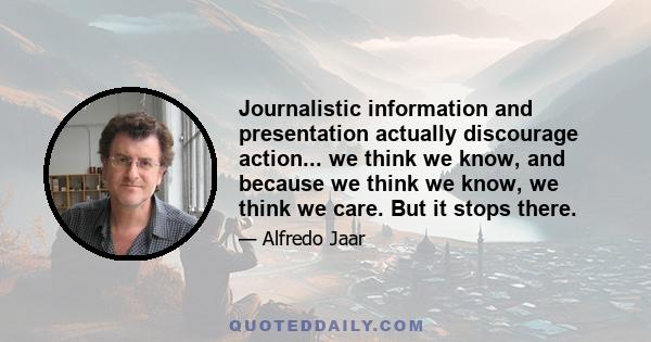 Journalistic information and presentation actually discourage action... we think we know, and because we think we know, we think we care. But it stops there.