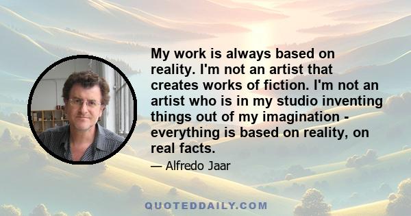 My work is always based on reality. I'm not an artist that creates works of fiction. I'm not an artist who is in my studio inventing things out of my imagination - everything is based on reality, on real facts.