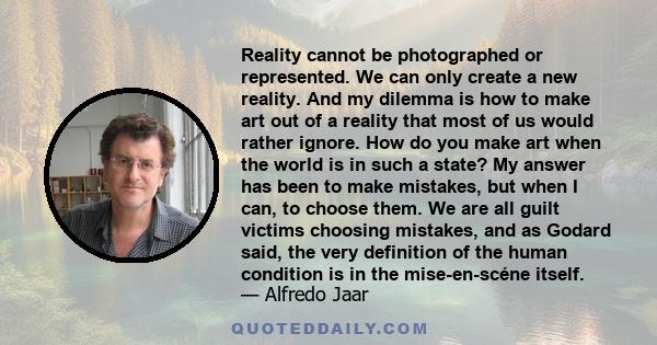 Reality cannot be photographed or represented. We can only create a new reality. And my dilemma is how to make art out of a reality that most of us would rather ignore. How do you make art when the world is in such a