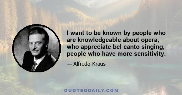 I want to be known by people who are knowledgeable about opera, who appreciate bel canto singing, people who have more sensitivity.