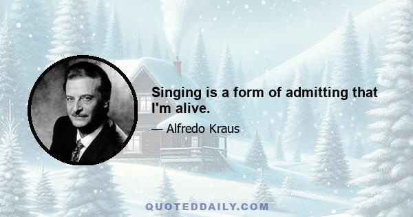 Singing is a form of admitting that I'm alive.