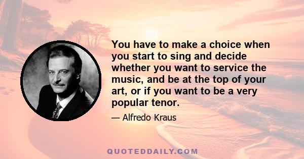 You have to make a choice when you start to sing and decide whether you want to service the music, and be at the top of your art, or if you want to be a very popular tenor.