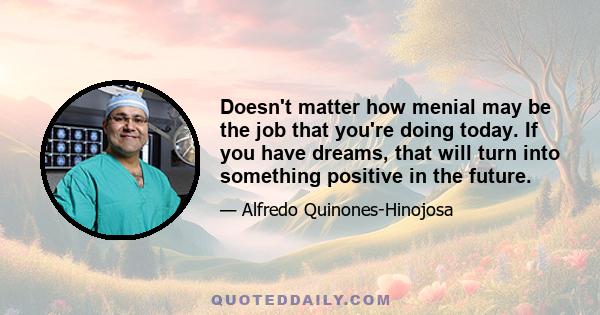 Doesn't matter how menial may be the job that you're doing today. If you have dreams, that will turn into something positive in the future.