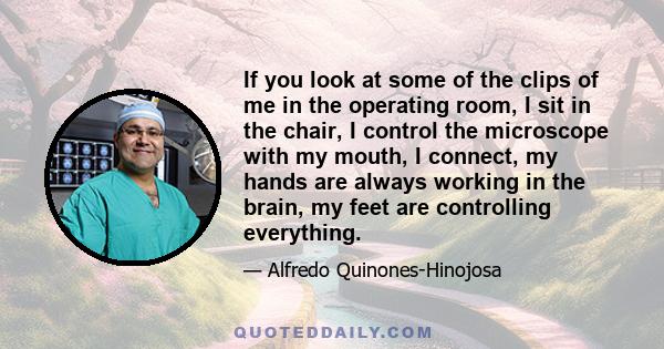 If you look at some of the clips of me in the operating room, I sit in the chair, I control the microscope with my mouth, I connect, my hands are always working in the brain, my feet are controlling everything.