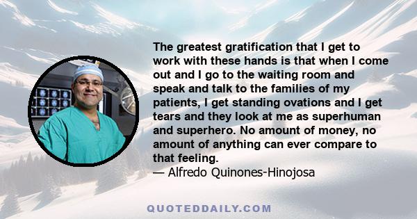 The greatest gratification that I get to work with these hands is that when I come out and I go to the waiting room and speak and talk to the families of my patients, I get standing ovations and I get tears and they