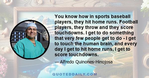 You know how in sports baseball players, they hit home runs. Football players, they throw and they score touchdowns. I get to do something that very few people get to do - I get to touch the human brain, and every day I 