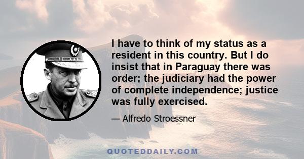 I have to think of my status as a resident in this country. But I do insist that in Paraguay there was order; the judiciary had the power of complete independence; justice was fully exercised.