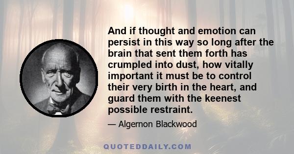 And if thought and emotion can persist in this way so long after the brain that sent them forth has crumpled into dust, how vitally important it must be to control their very birth in the heart, and guard them with the