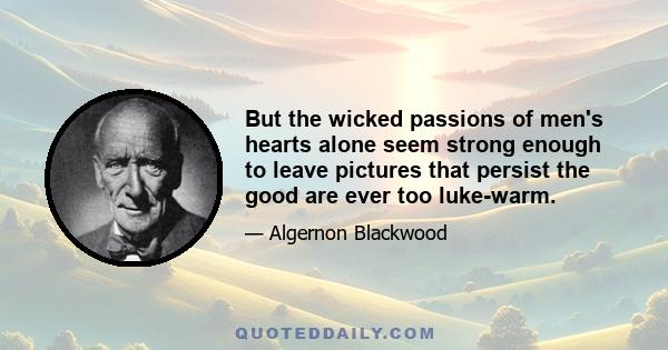 But the wicked passions of men's hearts alone seem strong enough to leave pictures that persist the good are ever too luke-warm.