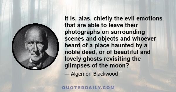 It is, alas, chiefly the evil emotions that are able to leave their photographs on surrounding scenes and objects and whoever heard of a place haunted by a noble deed, or of beautiful and lovely ghosts revisiting the