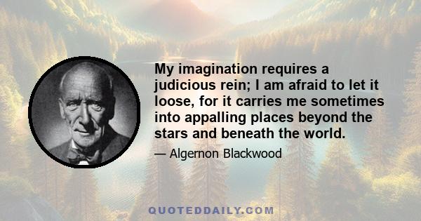 My imagination requires a judicious rein; I am afraid to let it loose, for it carries me sometimes into appalling places beyond the stars and beneath the world.