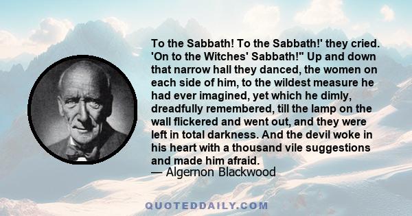 To the Sabbath! To the Sabbath!' they cried. 'On to the Witches' Sabbath! Up and down that narrow hall they danced, the women on each side of him, to the wildest measure he had ever imagined, yet which he dimly,