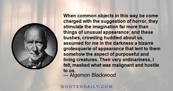 When common objects in this way be come charged with the suggestion of horror, they stimulate the imagination far more than things of unusual appearance; and these bushes, crowding huddled about us, assumed for me in