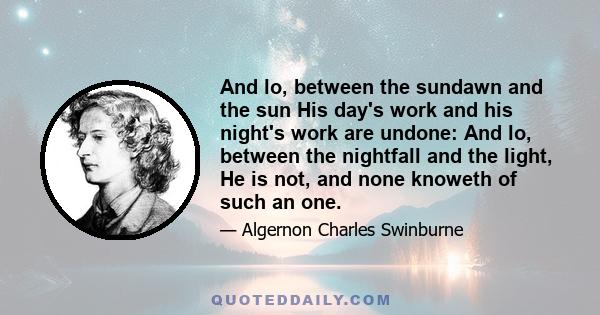 And lo, between the sundawn and the sun His day's work and his night's work are undone: And lo, between the nightfall and the light, He is not, and none knoweth of such an one.