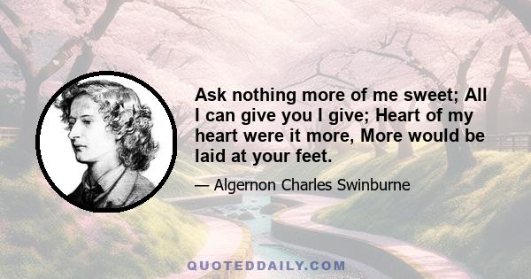 Ask nothing more of me sweet; All I can give you I give; Heart of my heart were it more, More would be laid at your feet.