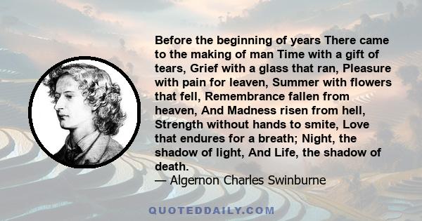 Before the beginning of years There came to the making of man Time with a gift of tears, Grief with a glass that ran, Pleasure with pain for leaven, Summer with flowers that fell, Remembrance fallen from heaven, And