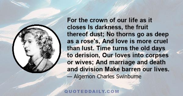 For the crown of our life as it closes Is darkness, the fruit thereof dust; No thorns go as deep as a rose's, And love is more cruel than lust. Time turns the old days to derision, Our loves into corpses or wives; And