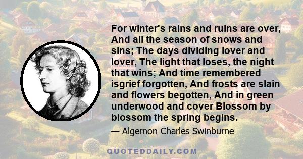 For winter's rains and ruins are over, And all the season of snows and sins; The days dividing lover and lover, The light that loses, the night that wins; And time remembered isgrief forgotten, And frosts are slain and