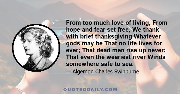 From too much love of living, From hope and fear set free, We thank with brief thanksgiving Whatever gods may be That no life lives for ever; That dead men rise up never; That even the weariest river Winds somewhere