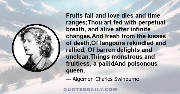 Fruits fail and love dies and time ranges;Thou art fed with perpetual breath, and alive after infinite changes,And fresh from the kisses of death,Of langours rekindled and rallied, Of barren delights and unclean,Things