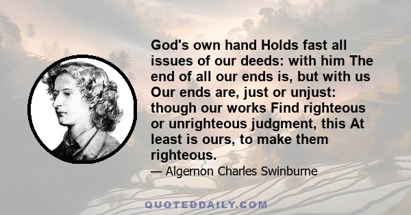 God's own hand Holds fast all issues of our deeds: with him The end of all our ends is, but with us Our ends are, just or unjust: though our works Find righteous or unrighteous judgment, this At least is ours, to make