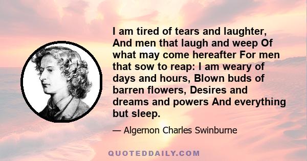 I am tired of tears and laughter, And men that laugh and weep Of what may come hereafter For men that sow to reap: I am weary of days and hours, Blown buds of barren flowers, Desires and dreams and powers And everything 