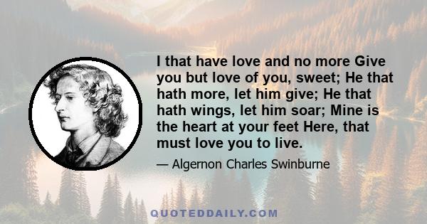 I that have love and no more Give you but love of you, sweet; He that hath more, let him give; He that hath wings, let him soar; Mine is the heart at your feet Here, that must love you to live.