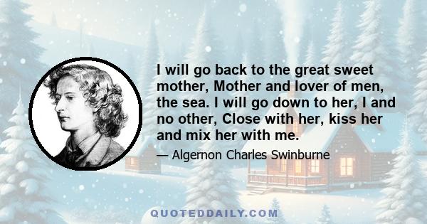 I will go back to the great sweet mother, Mother and lover of men, the sea. I will go down to her, I and no other, Close with her, kiss her and mix her with me.