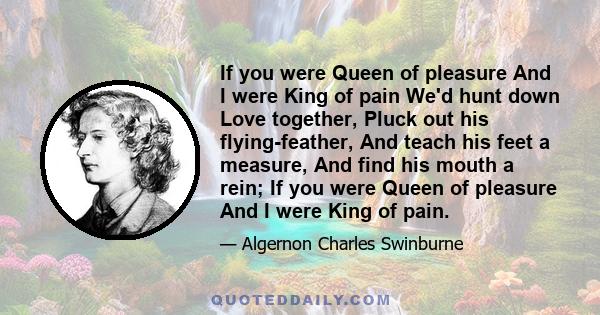 If you were Queen of pleasure And I were King of pain We'd hunt down Love together, Pluck out his flying-feather, And teach his feet a measure, And find his mouth a rein; If you were Queen of pleasure And I were King of 