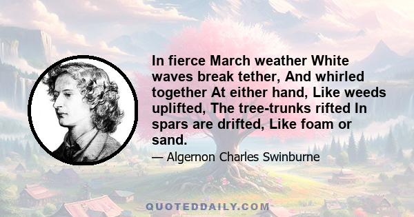 In fierce March weather White waves break tether, And whirled together At either hand, Like weeds uplifted, The tree-trunks rifted In spars are drifted, Like foam or sand.