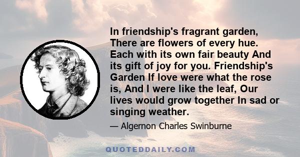 In friendship's fragrant garden, There are flowers of every hue. Each with its own fair beauty And its gift of joy for you. Friendship's Garden If love were what the rose is, And I were like the leaf, Our lives would