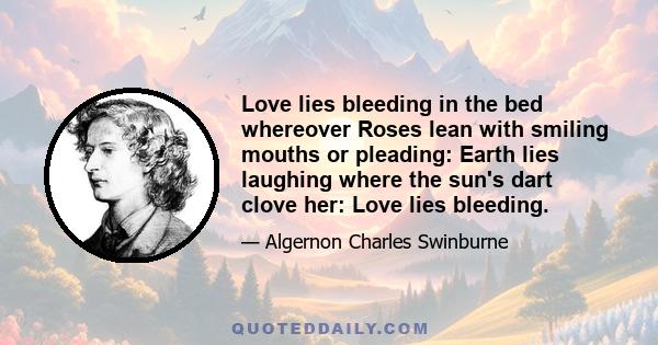 Love lies bleeding in the bed whereover Roses lean with smiling mouths or pleading: Earth lies laughing where the sun's dart clove her: Love lies bleeding.