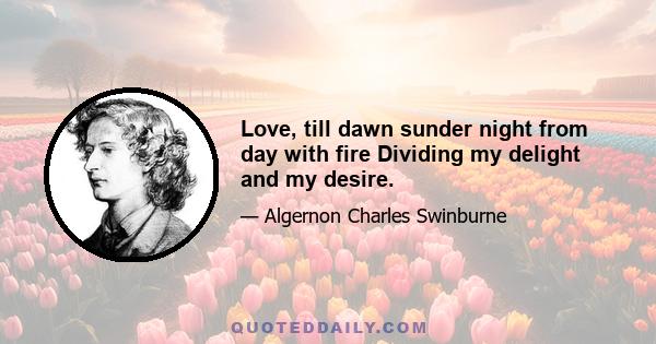 Love, till dawn sunder night from day with fire Dividing my delight and my desire.