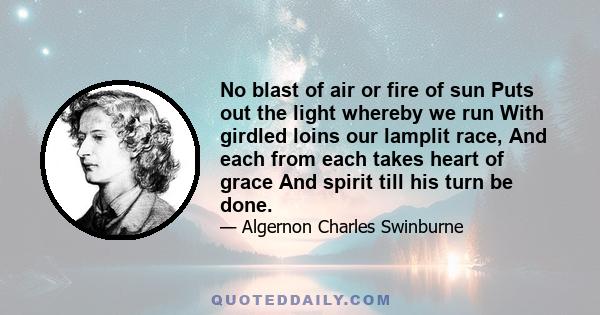 No blast of air or fire of sun Puts out the light whereby we run With girdled loins our lamplit race, And each from each takes heart of grace And spirit till his turn be done.