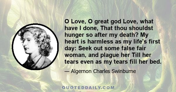 O Love, O great god Love, what have I done, That thou shouldst hunger so after my death? My heart is harmless as my life's first day: Seek out some false fair woman, and plague her Till her tears even as my tears fill