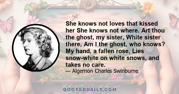 She knows not loves that kissed her She knows not where. Art thou the ghost, my sister, White sister there, Am I the ghost, who knows? My hand, a fallen rose, Lies snow-white on white snows, and takes no care.