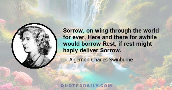 Sorrow, on wing through the world for ever, Here and there for awhile would borrow Rest, if rest might haply deliver Sorrow.