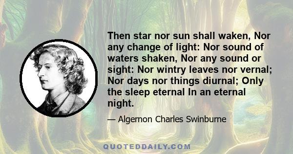 Then star nor sun shall waken, Nor any change of light: Nor sound of waters shaken, Nor any sound or sight: Nor wintry leaves nor vernal; Nor days nor things diurnal; Only the sleep eternal In an eternal night.