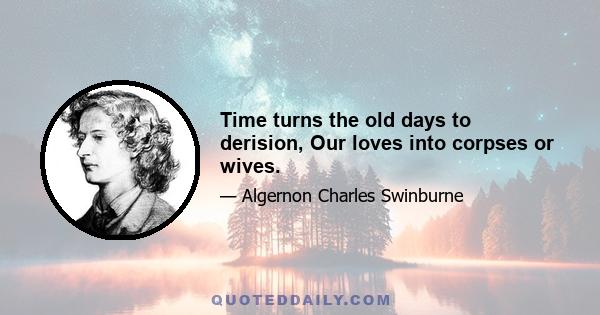 Time turns the old days to derision, Our loves into corpses or wives.