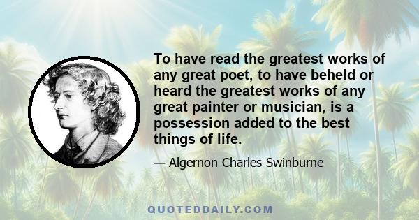 To have read the greatest works of any great poet, to have beheld or heard the greatest works of any great painter or musician, is a possession added to the best things of life.