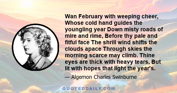 Wan February with weeping cheer, Whose cold hand guides the youngling year Down misty roads of mire and rime, Before thy pale and fitful face The shrill wind shifts the clouds apace Through skies the morning scarce may