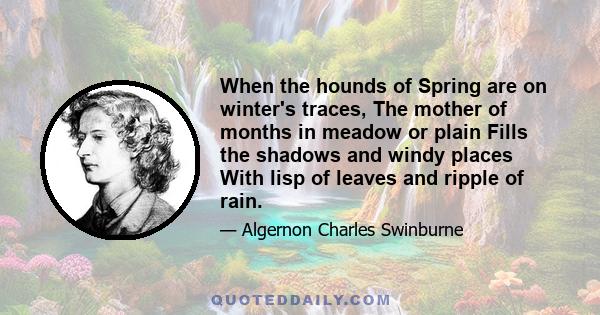 When the hounds of Spring are on winter's traces, The mother of months in meadow or plain Fills the shadows and windy places With lisp of leaves and ripple of rain.