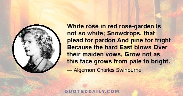 White rose in red rose-garden Is not so white; Snowdrops, that plead for pardon And pine for fright Because the hard East blows Over their maiden vows, Grow not as this face grows from pale to bright.