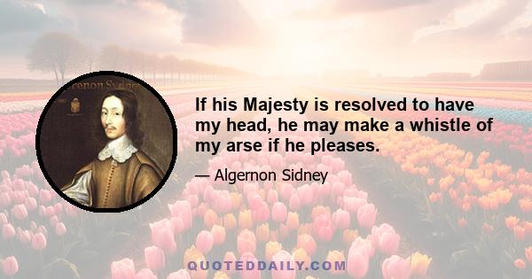 If his Majesty is resolved to have my head, he may make a whistle of my arse if he pleases.