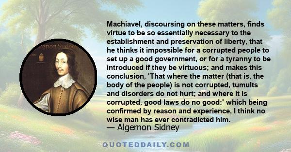 Machiavel, discoursing on these matters, finds virtue to be so essentially necessary to the establishment and preservation of liberty, that he thinks it impossible for a corrupted people to set up a good government, or